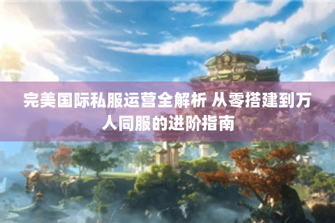 完美国际私服运营全解析 从零搭建到万人同服的进阶指南