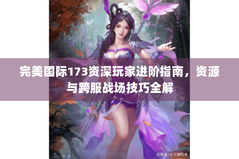 完美国际173资深玩家进阶指南，资源与跨服战场技巧全解