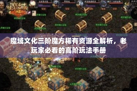 魔域文化三阶魔方稀有资源全解析，老玩家必看的高阶玩法手册