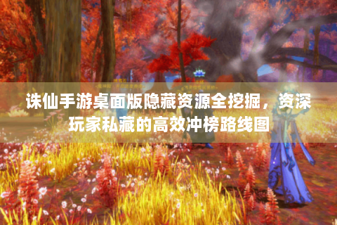 诛仙手游桌面版隐藏资源全挖掘，资深玩家私藏的高效冲榜路线图