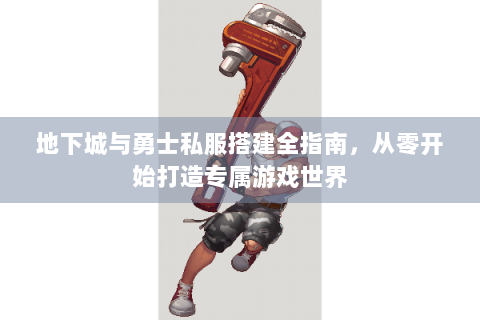 地下城与勇士私服搭建全指南，从零开始打造专属游戏世界