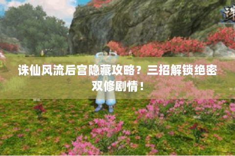 诛仙风流后宫隐藏攻略？三招解锁绝密双修剧情！