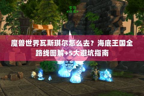 魔兽世界瓦斯琪尔怎么去？海底王国全路线图解+5大避坑指南
