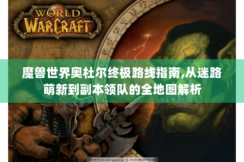 魔兽世界奥杜尔终极路线指南,从迷路萌新到副本领队的全地图解析