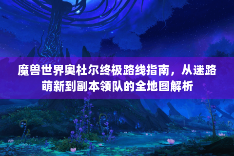 魔兽世界奥杜尔终极路线指南，从迷路萌新到副本领队的全地图解析