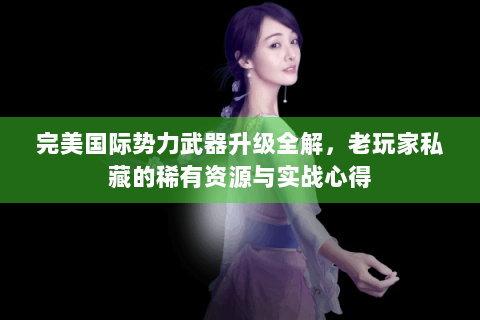 完美国际势力武器升级全解，老玩家私藏的稀有资源与实战心得