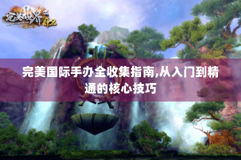 完美国际手办全收集指南,从入门到精通的核心技巧