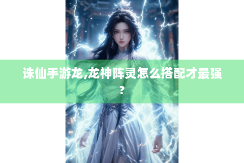 诛仙手游龙,龙神阵灵怎么搭配才最强?
