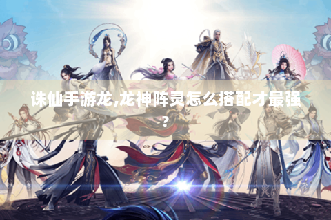 诛仙手游龙,龙神阵灵怎么搭配才最强?