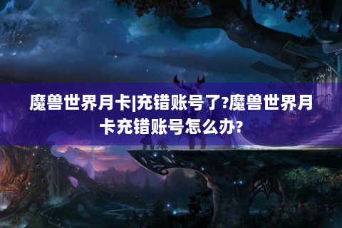 魔兽世界月卡|充错账号了?魔兽世界月卡充错账号怎么办?