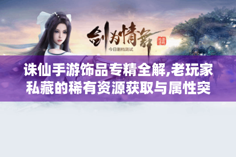 诛仙手游饰品专精全解,老玩家私藏的稀有资源获取与属性突破指南