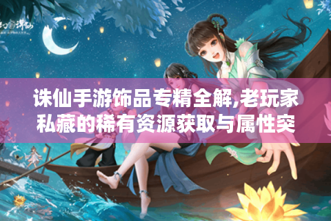 诛仙手游饰品专精全解,老玩家私藏的稀有资源获取与属性突破指南
