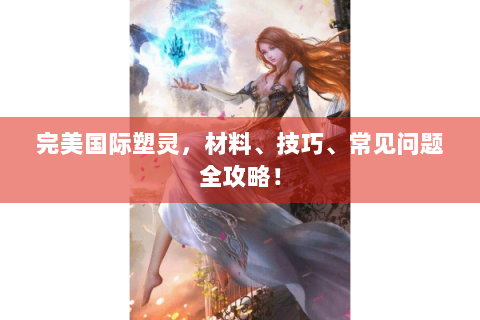 完美国际塑灵，材料、技巧、常见问题全攻略！