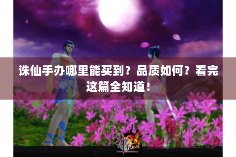 诛仙手办哪里能买到？品质如何？看完这篇全知道！