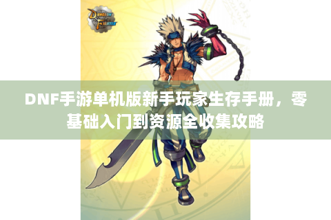 DNF手游单机版新手玩家生存手册，零基础入门到资源全收集攻略
