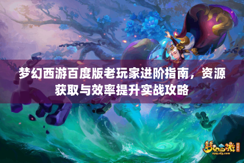 梦幻西游百度版老玩家进阶指南，资源获取与效率提升实战攻略