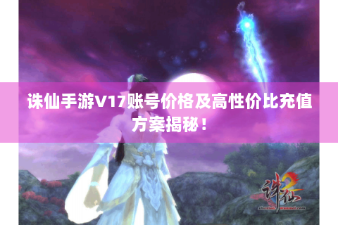 诛仙手游V17账号价格及高性价比充值方案揭秘！