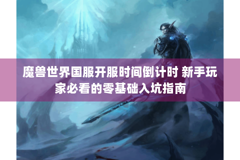 魔兽世界国服开服时间倒计时 新手玩家必看的零基础入坑指南