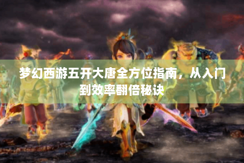 梦幻西游五开大唐全方位指南，从入门到效率翻倍秘诀