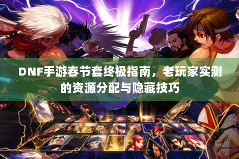 DNF手游春节套终极指南，老玩家实测的资源分配与隐藏技巧