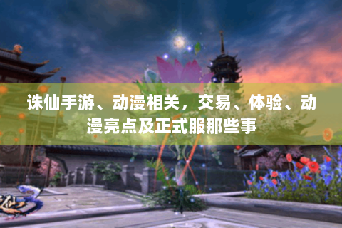 诛仙手游、动漫相关，交易、体验、动漫亮点及正式服那些事