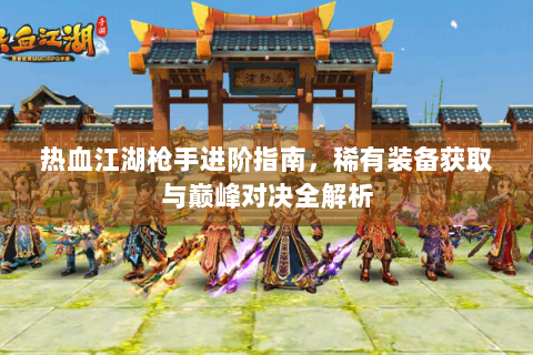 热血江湖枪手进阶指南，稀有装备获取与巅峰对决全解析