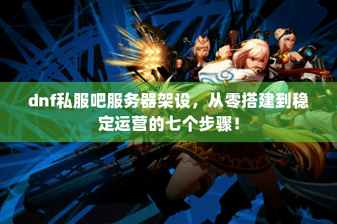 dnf私服吧服务器架设，从零搭建到稳定运营的七个步骤！