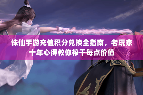 诛仙手游充值积分兑换全指南，老玩家十年心得教你榨干每点价值