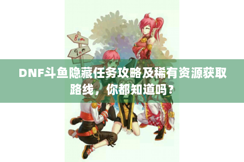 DNF斗鱼隐藏任务攻略及稀有资源获取路线，你都知道吗？