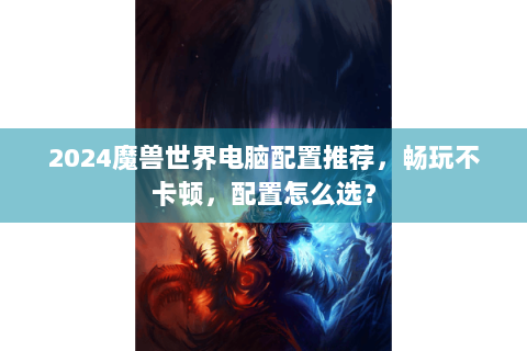 2024魔兽世界电脑配置推荐，畅玩不卡顿，配置怎么选？