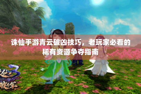 诛仙手游青云破凶技巧，老玩家必看的稀有资源争夺指南
