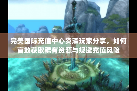 完美国际充值中心资深玩家分享，如何高效获取稀有资源与规避充值风险
