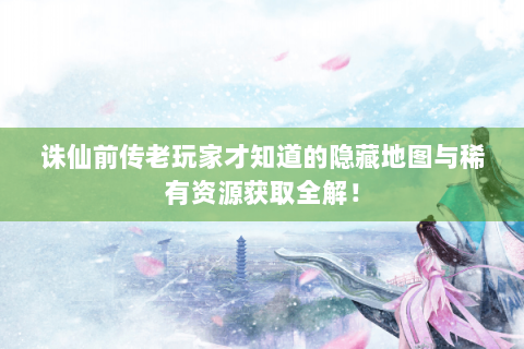 诛仙前传老玩家才知道的隐藏地图与稀有资源获取全解！