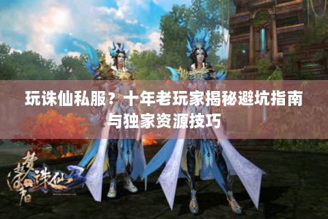 玩诛仙私服？十年老玩家揭秘避坑指南与独家资源技巧