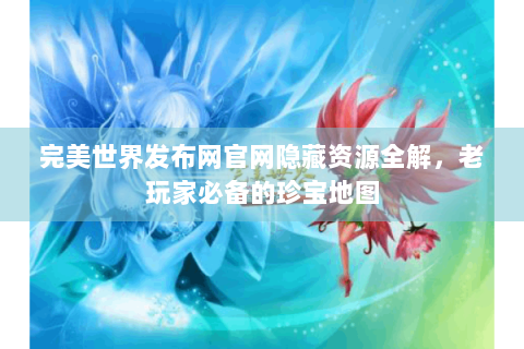 完美世界发布网官网隐藏资源全解，老玩家必备的珍宝地图