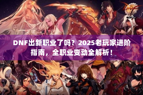 DNF出新职业了吗？2025老玩家进阶指南，全职业变动全解析！