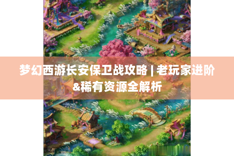 梦幻西游长安保卫战攻略 | 老玩家进阶&稀有资源全解析