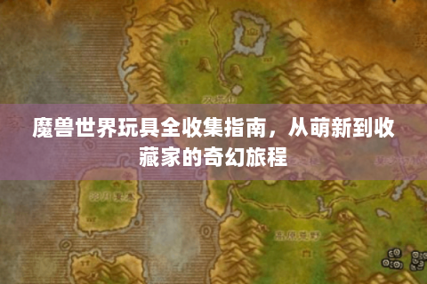 魔兽世界玩具全收集指南，从萌新到收藏家的奇幻旅程