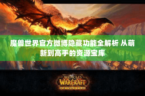 魔兽世界官方微博隐藏功能全解析 从萌新到高手的资源宝库