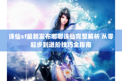 诛仙sf最新发布嘟嘟诛仙完整解析 从零起步到进阶技巧全指南