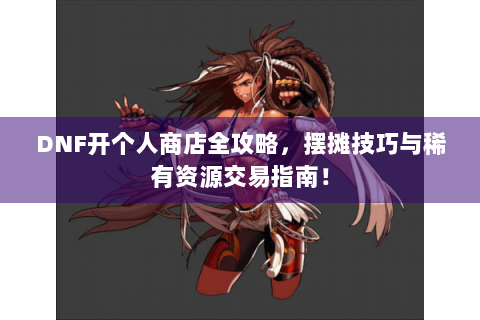 DNF开个人商店全攻略，摆摊技巧与稀有资源交易指南！