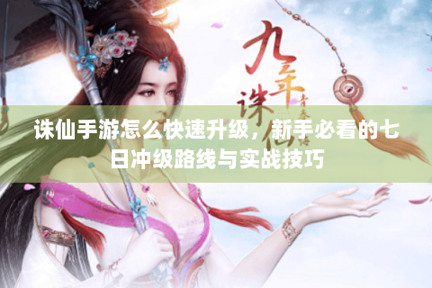 诛仙手游怎么快速升级，新手必看的七日冲级路线与实战技巧