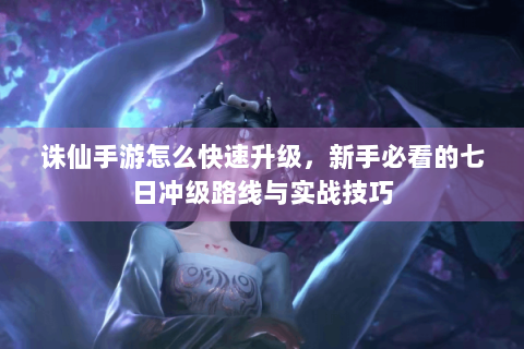 诛仙手游怎么快速升级，新手必看的七日冲级路线与实战技巧