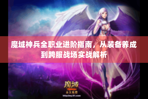 魔域神兵全职业进阶指南，从装备养成到跨服战场实战解析