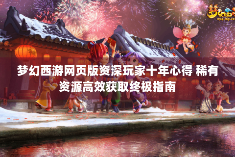 梦幻西游网页版资深玩家十年心得 稀有资源高效获取终极指南
