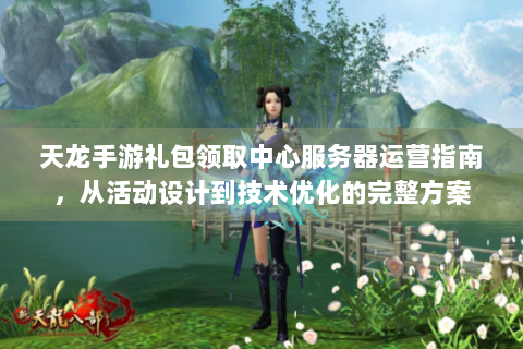 天龙手游礼包领取中心服务器运营指南，从活动设计到技术优化的完整方案