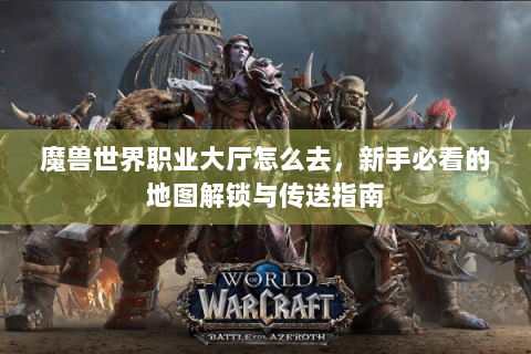 魔兽世界职业大厅怎么去，新手必看的地图解锁与传送指南