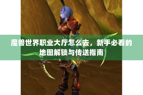 魔兽世界职业大厅怎么去，新手必看的地图解锁与传送指南