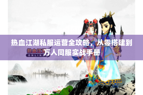 热血江湖私服运营全攻略，从零搭建到万人同服实战手册