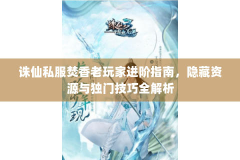 诛仙私服焚香老玩家进阶指南，隐藏资源与独门技巧全解析